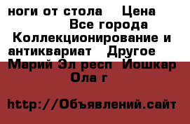 ноги от стола. › Цена ­ 12 000 - Все города Коллекционирование и антиквариат » Другое   . Марий Эл респ.,Йошкар-Ола г.